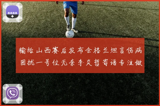 输给山西赛后发布会格兰坦言伤病困扰一号位无奈李炎哲寄语专注做好自己力争反弹