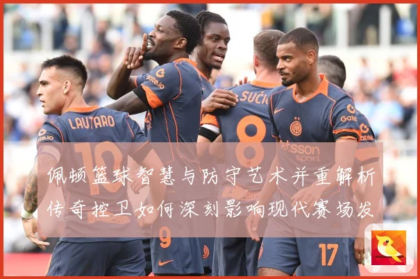 佩顿篮球智慧与防守艺术并重解析传奇控卫如何深刻影响现代赛场发展之路