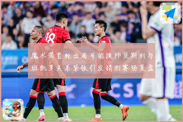 魔术若首轮出局可能换帅莫斯利与班凯罗关系紧张引发猜测赛场复盘