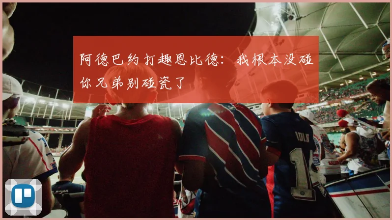 阿德巴约打趣恩比德：我根本没碰你兄弟别碰瓷了