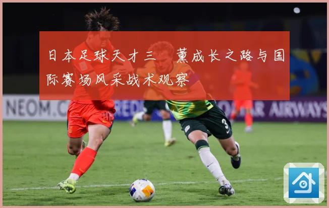 日本足球天才三笘薰成长之路与国际赛场风采战术观察
