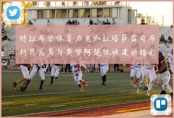 特拉布宗体育力克加拉塔萨雷奇布科恩瓦乌与奥努阿楚联袂建功精彩