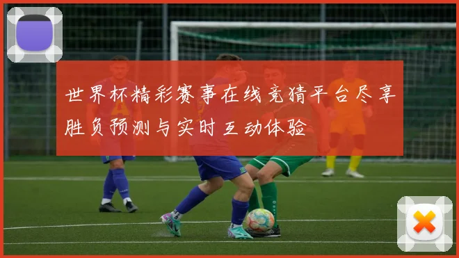 世界杯精彩赛事在线竞猜平台尽享胜负预测与实时互动体验