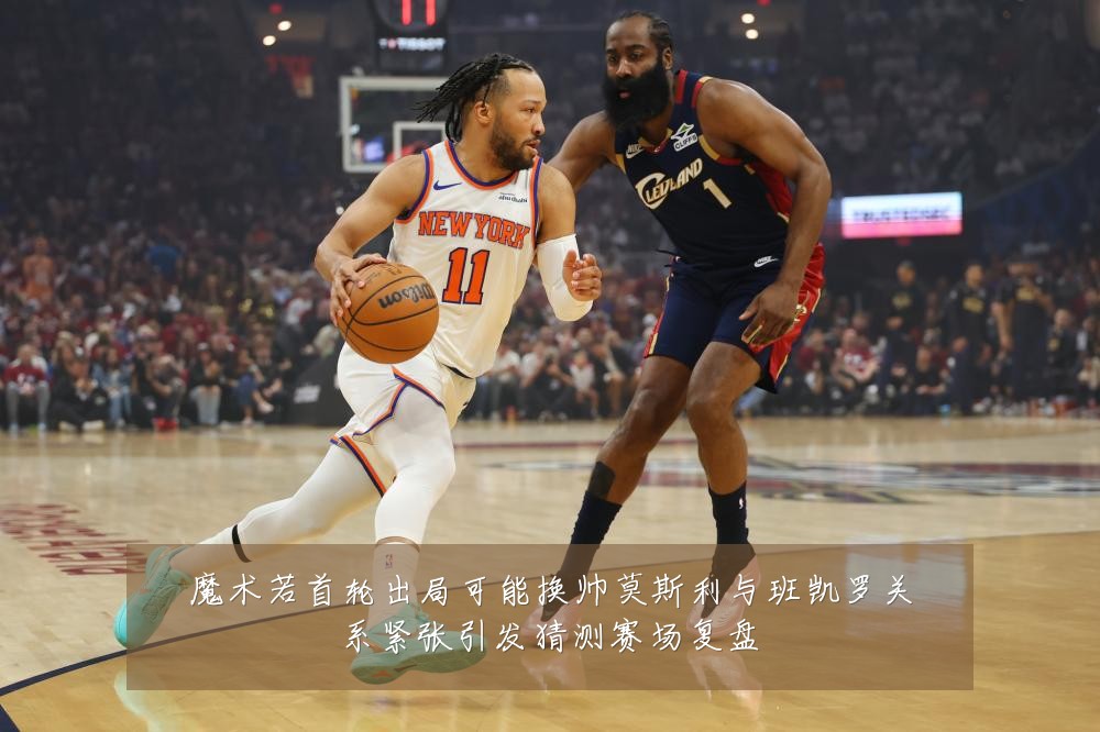 魔术若首轮出局可能换帅莫斯利与班凯罗关系紧张引发猜测赛场复盘