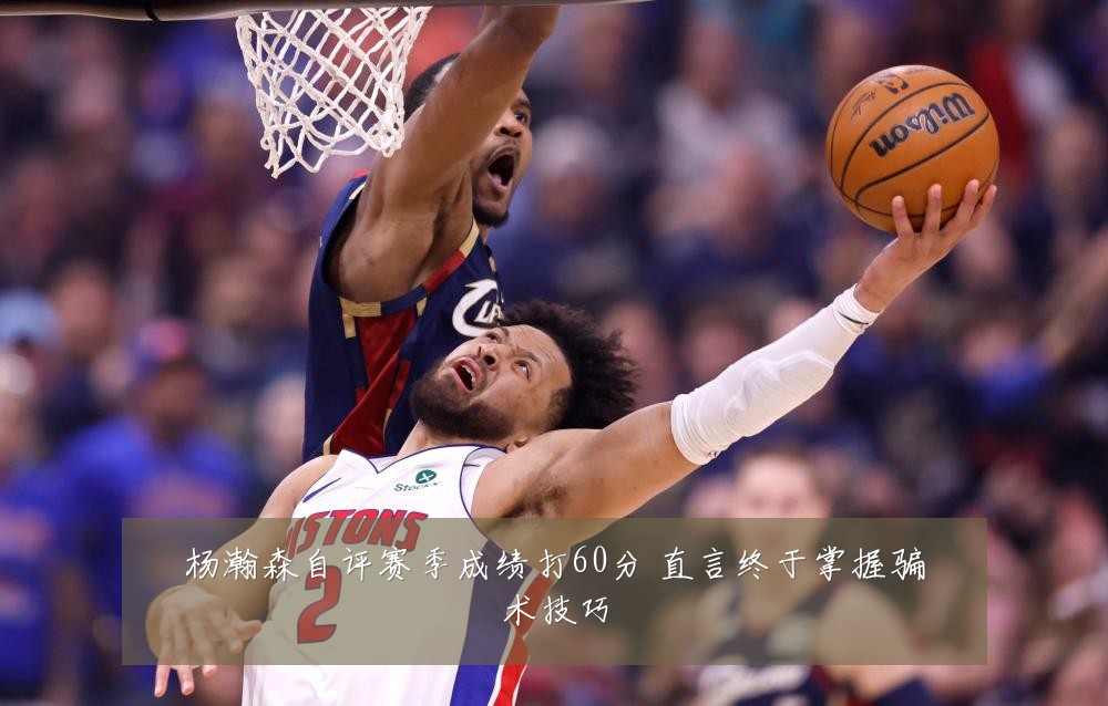 杨瀚森自评赛季成绩打60分 直言终于掌握骗术技巧